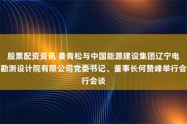 股票配资资讯 姜青松与中国能源建设集团辽宁电力勘测设计院有限公司党委书记、董事长何赞峰举行会谈