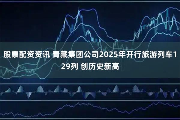股票配资资讯 青藏集团公司2025年开行旅游列车129列 创历史新高