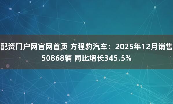 配资门户网官网首页 方程豹汽车：2025年12月销售50868辆 同比增长345.5%