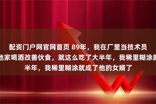 配资门户网官网首页 89年，我在厂里当技术员，厂长总叫我去他家喝酒改善伙食，就这么吃了大半年，我稀里糊涂就成了他的女婿了