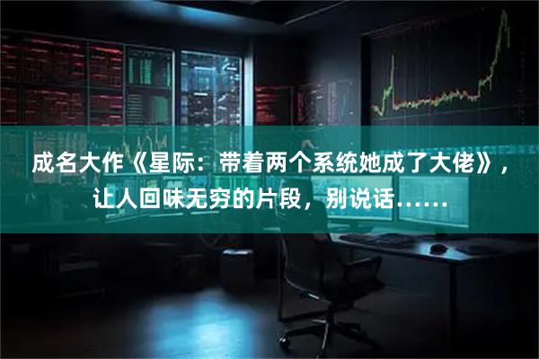 成名大作《星际：带着两个系统她成了大佬》，让人回味无穷的片段，别说话……